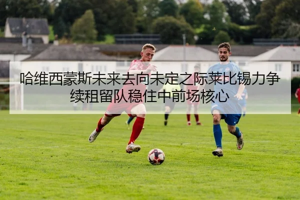 哈维西蒙斯未来去向未定之际莱比锡力争续租留队稳住中前场核心