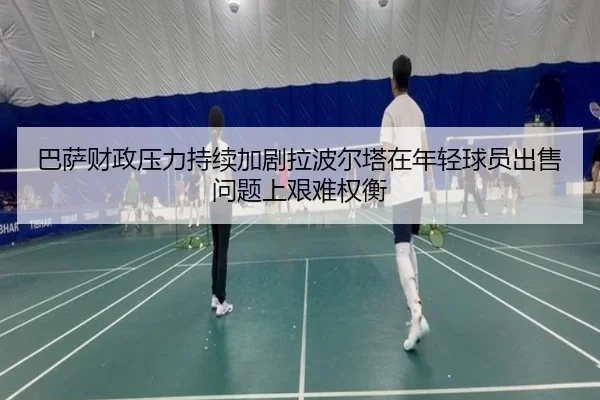 巴萨财政压力持续加剧拉波尔塔在年轻球员出售问题上艰难权衡